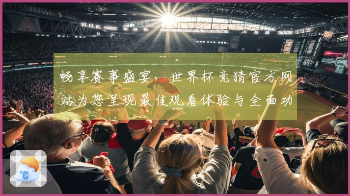 畅享赛事盛宴，世界杯竞猜官方网站为您呈现最佳观看体验与全面功能介绍