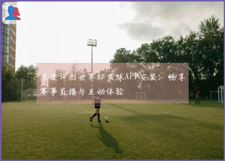 深度评测世界杯买球APP安装：畅享赛事直播与互动体验
